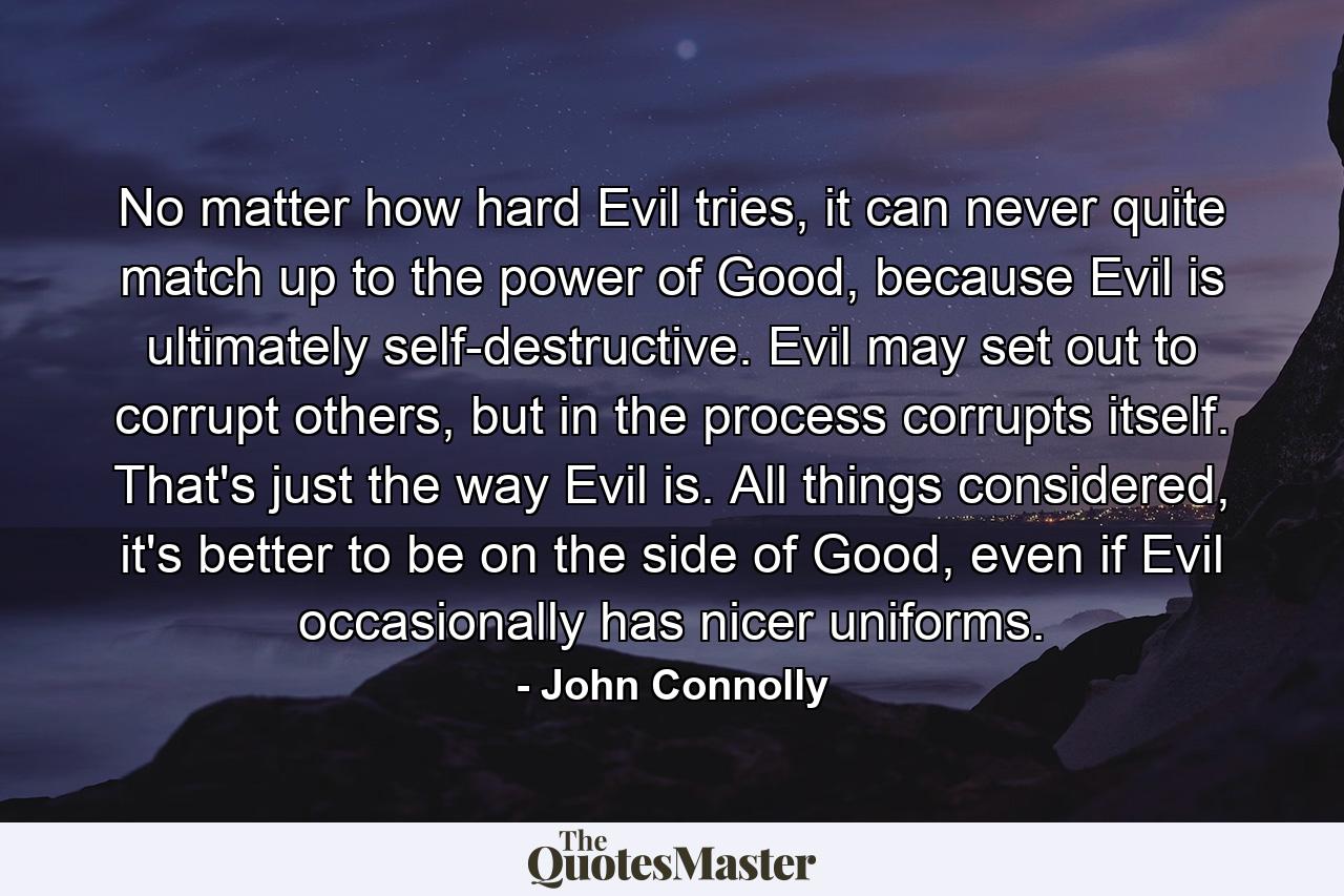 No matter how hard Evil tries, it can never quite match up to the power of Good, because Evil is ultimately self-destructive. Evil may set out to corrupt others, but in the process corrupts itself. That's just the way Evil is. All things considered, it's better to be on the side of Good, even if Evil occasionally has nicer uniforms. - Quote by John Connolly