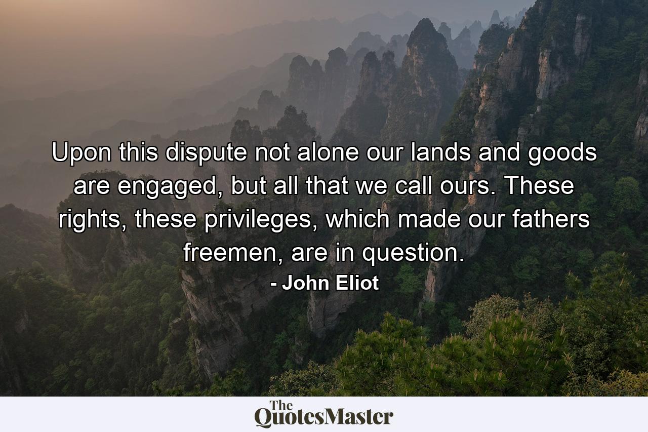 Upon this dispute not alone our lands and goods are engaged, but all that we call ours. These rights, these privileges, which made our fathers freemen, are in question. - Quote by John Eliot