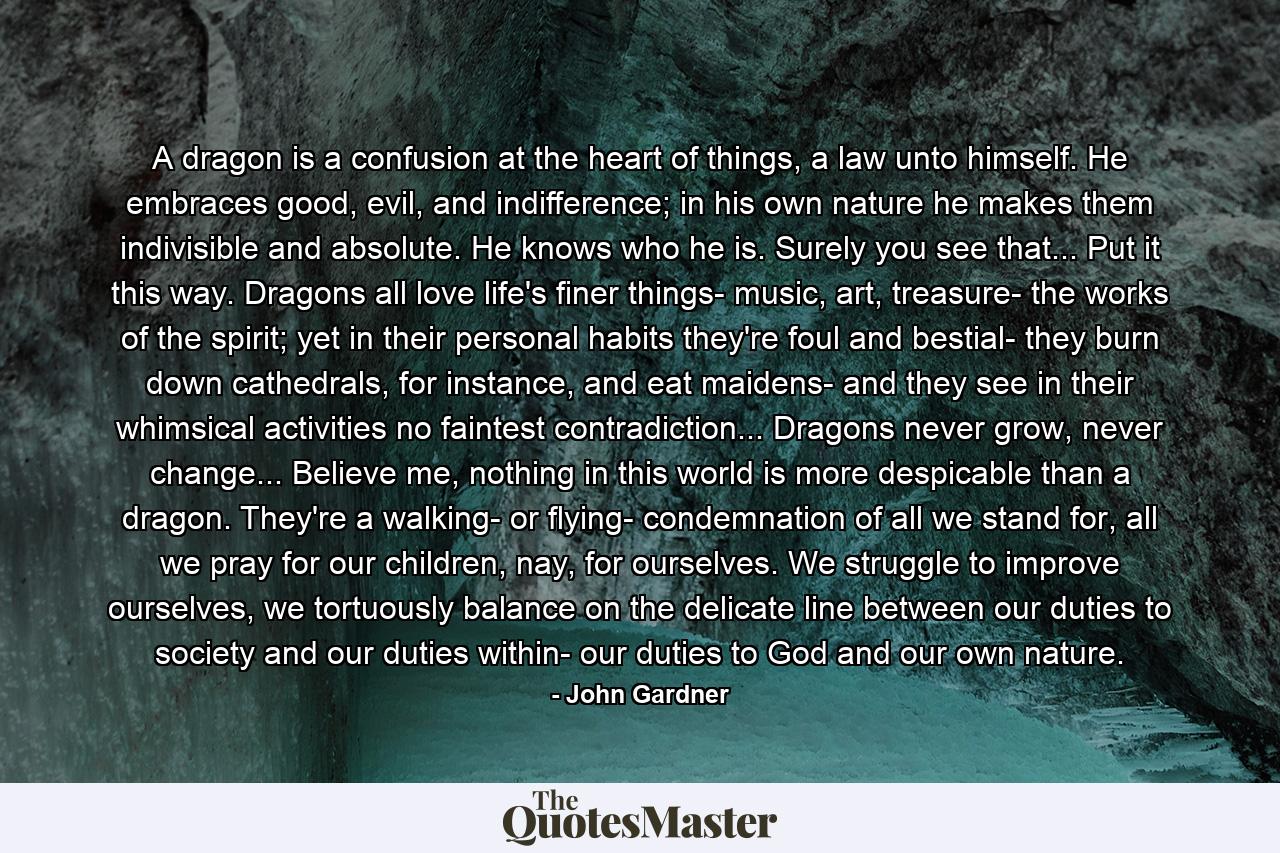 A dragon is a confusion at the heart of things, a law unto himself. He embraces good, evil, and indifference; in his own nature he makes them indivisible and absolute. He knows who he is. Surely you see that... Put it this way. Dragons all love life's finer things- music, art, treasure- the works of the spirit; yet in their personal habits they're foul and bestial- they burn down cathedrals, for instance, and eat maidens- and they see in their whimsical activities no faintest contradiction... Dragons never grow, never change... Believe me, nothing in this world is more despicable than a dragon. They're a walking- or flying- condemnation of all we stand for, all we pray for our children, nay, for ourselves. We struggle to improve ourselves, we tortuously balance on the delicate line between our duties to society and our duties within- our duties to God and our own nature. - Quote by John Gardner