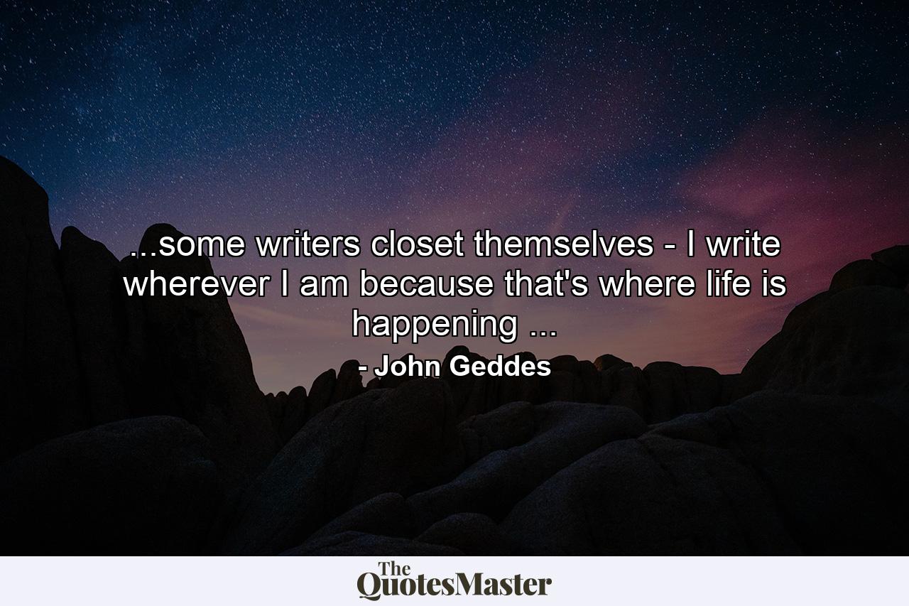 ...some writers closet themselves - I write wherever I am because that's where life is happening ... - Quote by John Geddes