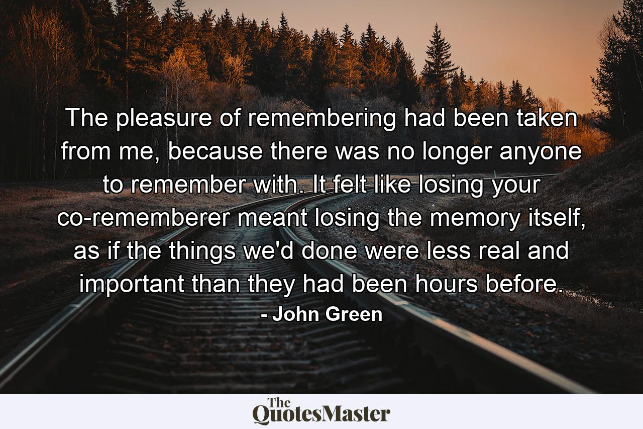 The pleasure of remembering had been taken from me, because there was no longer anyone to remember with. It felt like losing your co-rememberer meant losing the memory itself, as if the things we'd done were less real and important than they had been hours before. - Quote by John Green