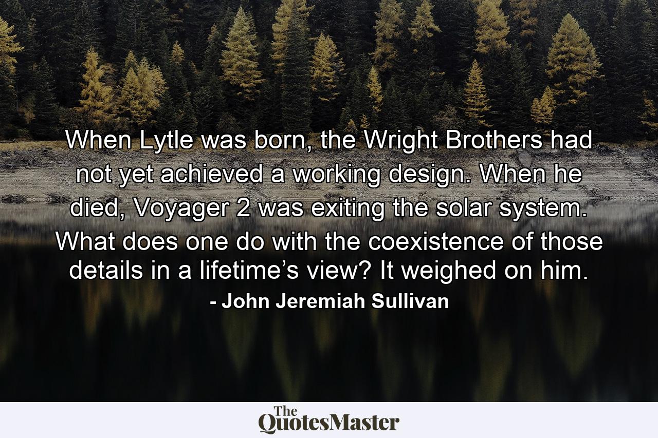 When Lytle was born, the Wright Brothers had not yet achieved a working design. When he died, Voyager 2 was exiting the solar system. What does one do with the coexistence of those details in a lifetime’s view? It weighed on him. - Quote by John Jeremiah Sullivan