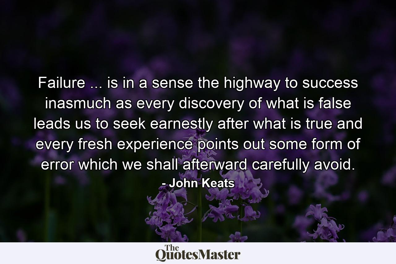 Failure ... is  in a sense  the highway to success  inasmuch as every discovery of what is false leads us to seek earnestly after what is true  and every fresh experience points out some form of error which we shall afterward carefully avoid. - Quote by John Keats