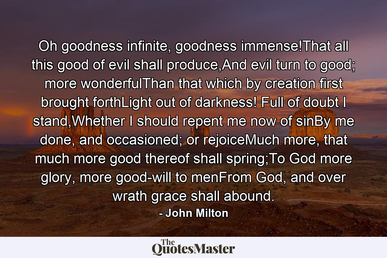 Oh goodness infinite, goodness immense!That all this good of evil shall produce,And evil turn to good; more wonderfulThan that which by creation first brought forthLight out of darkness! Full of doubt I stand,Whether I should repent me now of sinBy me done, and occasioned; or rejoiceMuch more, that much more good thereof shall spring;To God more glory, more good-will to menFrom God, and over wrath grace shall abound. - Quote by John Milton