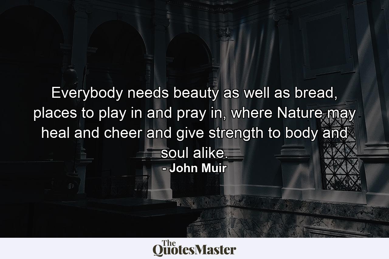 Everybody needs beauty as well as bread, places to play in and pray in, where Nature may heal and cheer and give strength to body and soul alike. - Quote by John Muir