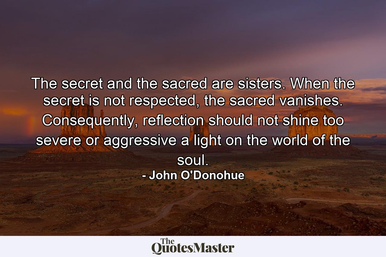 The secret and the sacred are sisters. When the secret is not respected, the sacred vanishes. Consequently, reflection should not shine too severe or aggressive a light on the world of the soul. - Quote by John O'Donohue