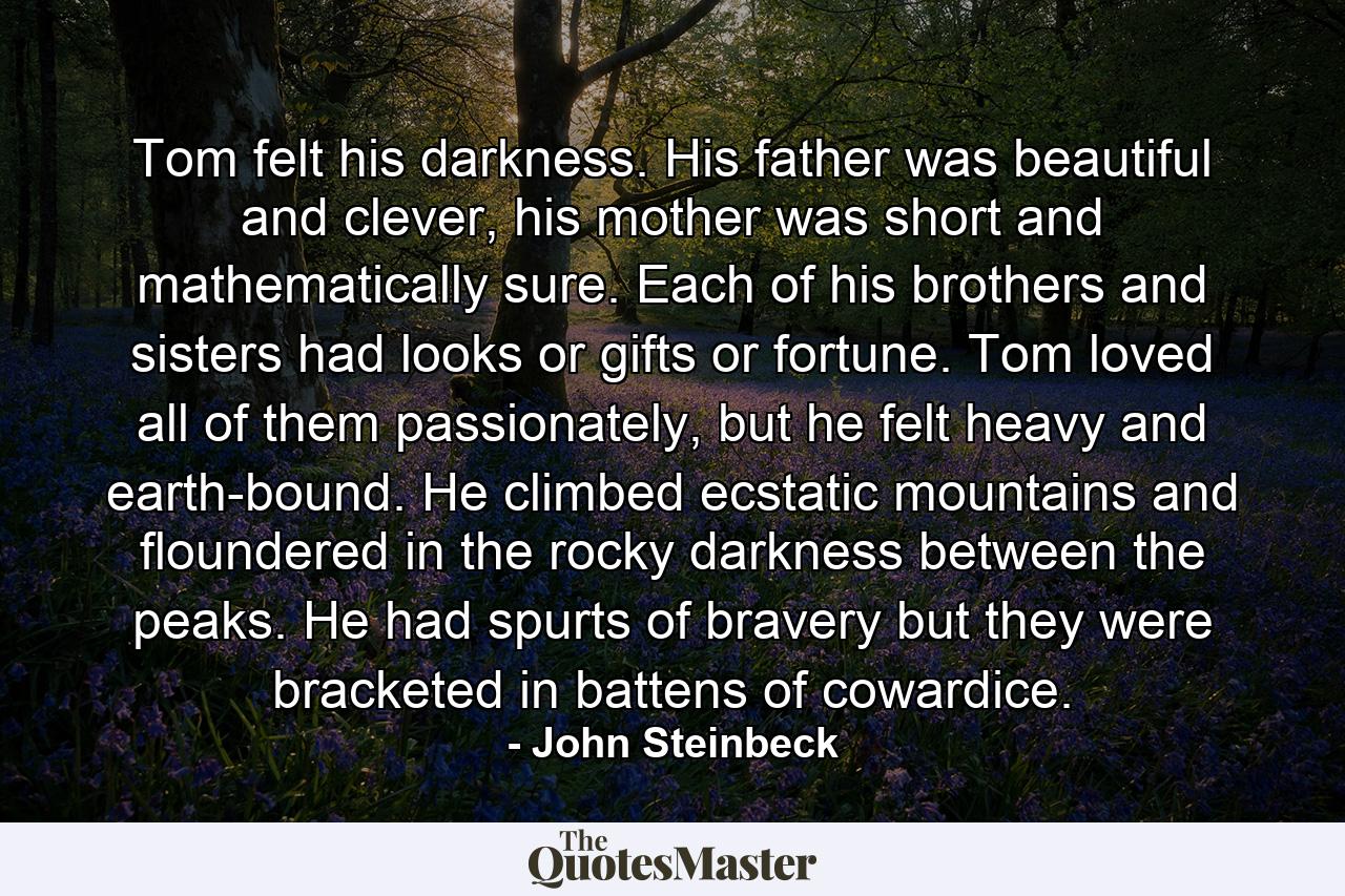 Tom felt his darkness. His father was beautiful and clever, his mother was short and mathematically sure. Each of his brothers and sisters had looks or gifts or fortune. Tom loved all of them passionately, but he felt heavy and earth-bound. He climbed ecstatic mountains and floundered in the rocky darkness between the peaks. He had spurts of bravery but they were bracketed in battens of cowardice. - Quote by John Steinbeck