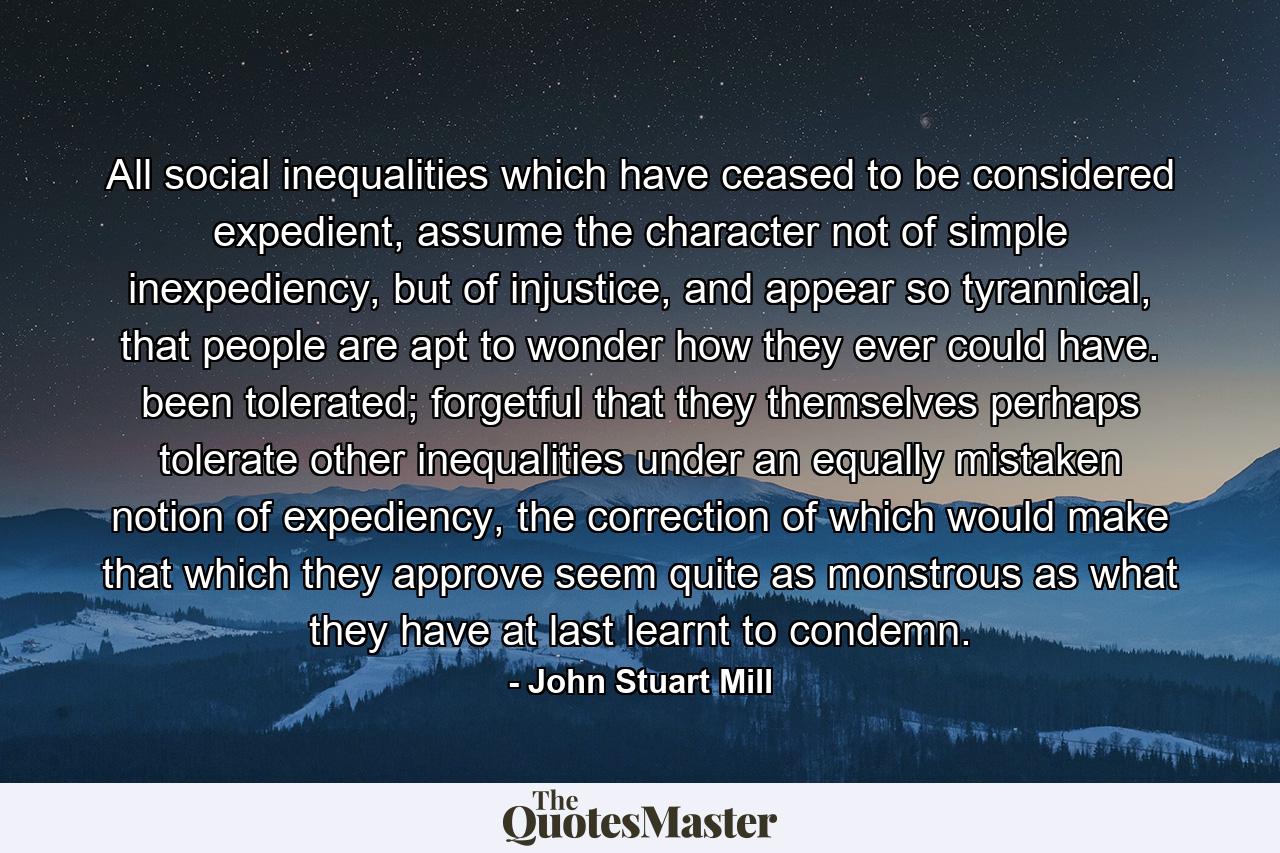 All social inequalities which have ceased to be considered expedient, assume the character not of simple inexpediency, but of injustice, and appear so tyrannical, that people are apt to wonder how they ever could have. been tolerated; forgetful that they themselves perhaps tolerate other inequalities under an equally mistaken notion of expediency, the correction of which would make that which they approve seem quite as monstrous as what they have at last learnt to condemn. - Quote by John Stuart Mill