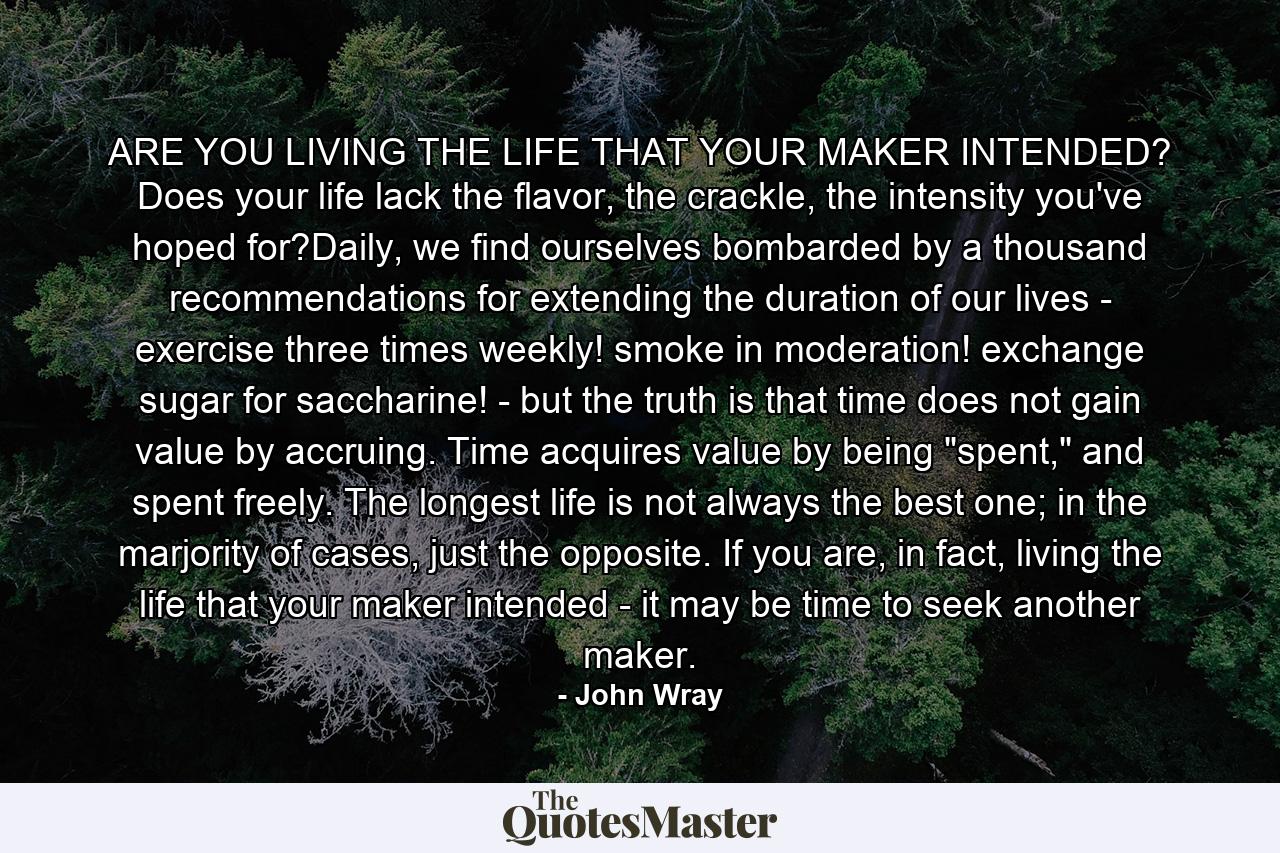 ARE YOU LIVING THE LIFE THAT YOUR MAKER INTENDED? Does your life lack the flavor, the crackle, the intensity you've hoped for?Daily, we find ourselves bombarded by a thousand recommendations for extending the duration of our lives - exercise three times weekly! smoke in moderation! exchange sugar for saccharine! - but the truth is that time does not gain value by accruing. Time acquires value by being 