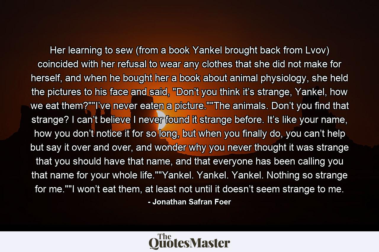 Her learning to sew (from a book Yankel brought back from Lvov) coincided with her refusal to wear any clothes that she did not make for herself, and when he bought her a book about animal physiology, she held the pictures to his face and said, 