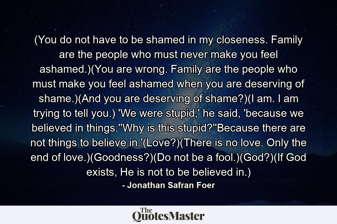 (You do not have to be shamed in my closeness. Family are the people who must never make you feel ashamed.)(You are wrong. Family are the people who must make you feel ashamed when you are deserving of shame.)(And you are deserving of shame?)(I am. I am trying to tell you.) 'We were stupid,' he said, 'because we believed in things.''Why is this stupid?''Because there are not things to believe in.'(Love?)(There is no love. Only the end of love.)(Goodness?)(Do not be a fool.)(God?)(If God exists, He is not to be believed in.) - Quote by Jonathan Safran Foer