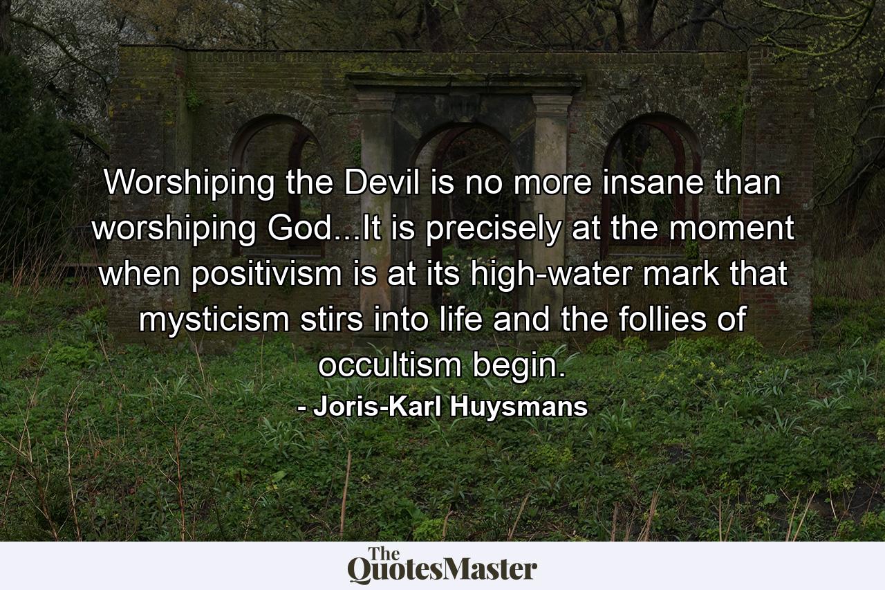 Worshiping the Devil is no more insane than worshiping God...It is precisely at the moment when positivism is at its high-water mark that mysticism stirs into life and the follies of occultism begin. - Quote by Joris-Karl Huysmans