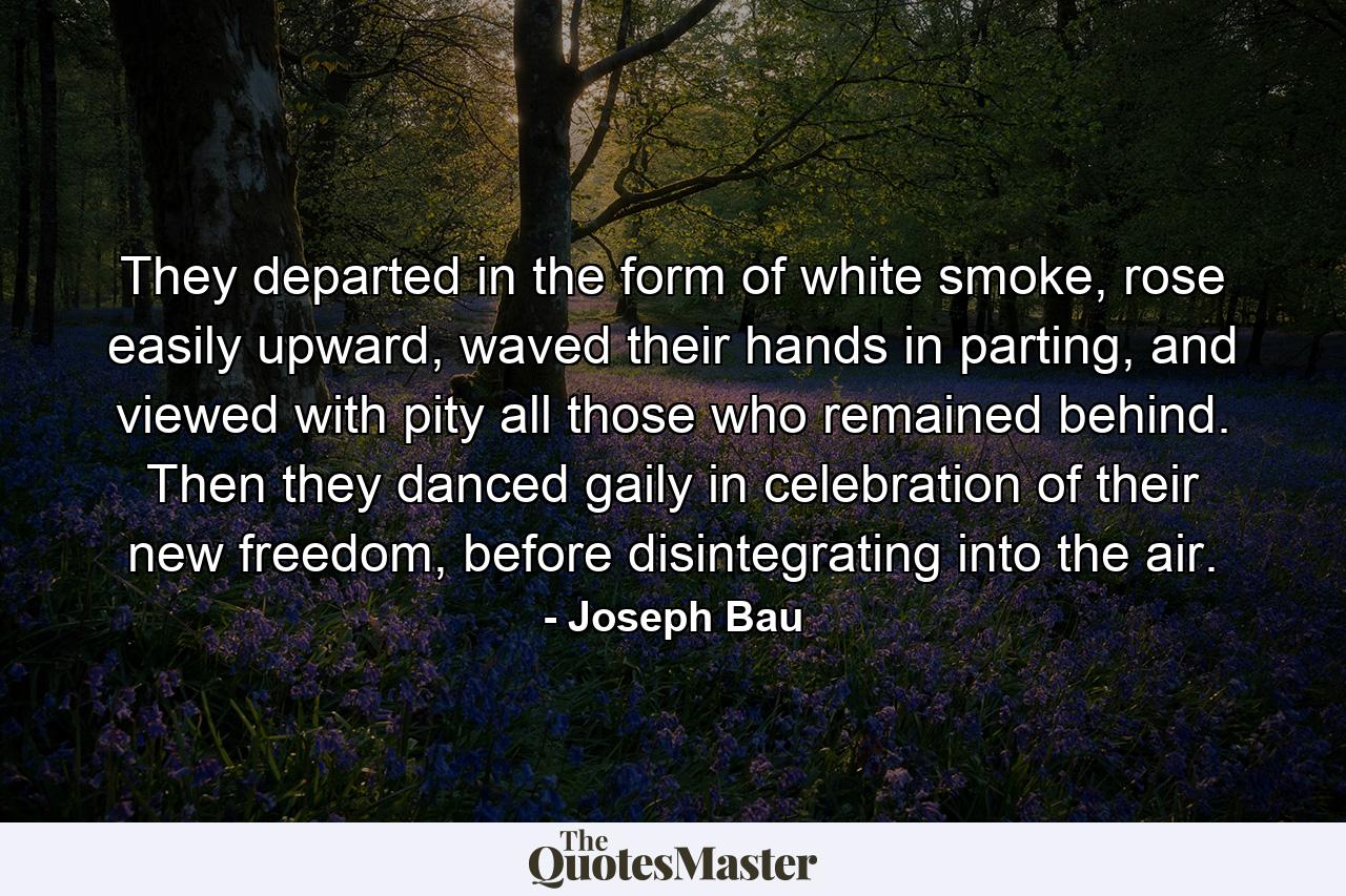 They departed in the form of white smoke, rose easily upward, waved their hands in parting, and viewed with pity all those who remained behind. Then they danced gaily in celebration of their new freedom, before disintegrating into the air. - Quote by Joseph Bau