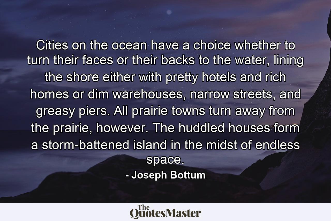 Cities on the ocean have a choice whether to turn their faces or their backs to the water, lining the shore either with pretty hotels and rich homes or dim warehouses, narrow streets, and greasy piers. All prairie towns turn away from the prairie, however. The huddled houses form a storm-battened island in the midst of endless space. - Quote by Joseph Bottum