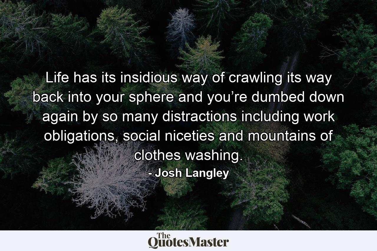 Life has its insidious way of crawling its way back into your sphere and you’re dumbed down again by so many distractions including work obligations, social niceties and mountains of clothes washing. - Quote by Josh Langley