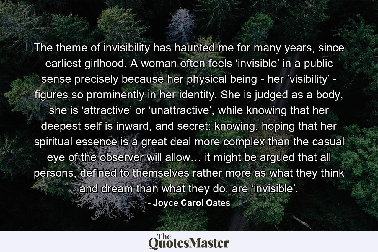 The theme of invisibility has haunted me for many years, since earliest girlhood. A woman often feels ‘invisible’ in a public sense precisely because her physical being - her ‘visibility’ - figures so prominently in her identity. She is judged as a body, she is ‘attractive’ or ‘unattractive’, while knowing that her deepest self is inward, and secret: knowing, hoping that her spiritual essence is a great deal more complex than the casual eye of the observer will allow… it might be argued that all persons, defined to themselves rather more as what they think and dream than what they do, are ‘invisible’. - Quote by Joyce Carol Oates