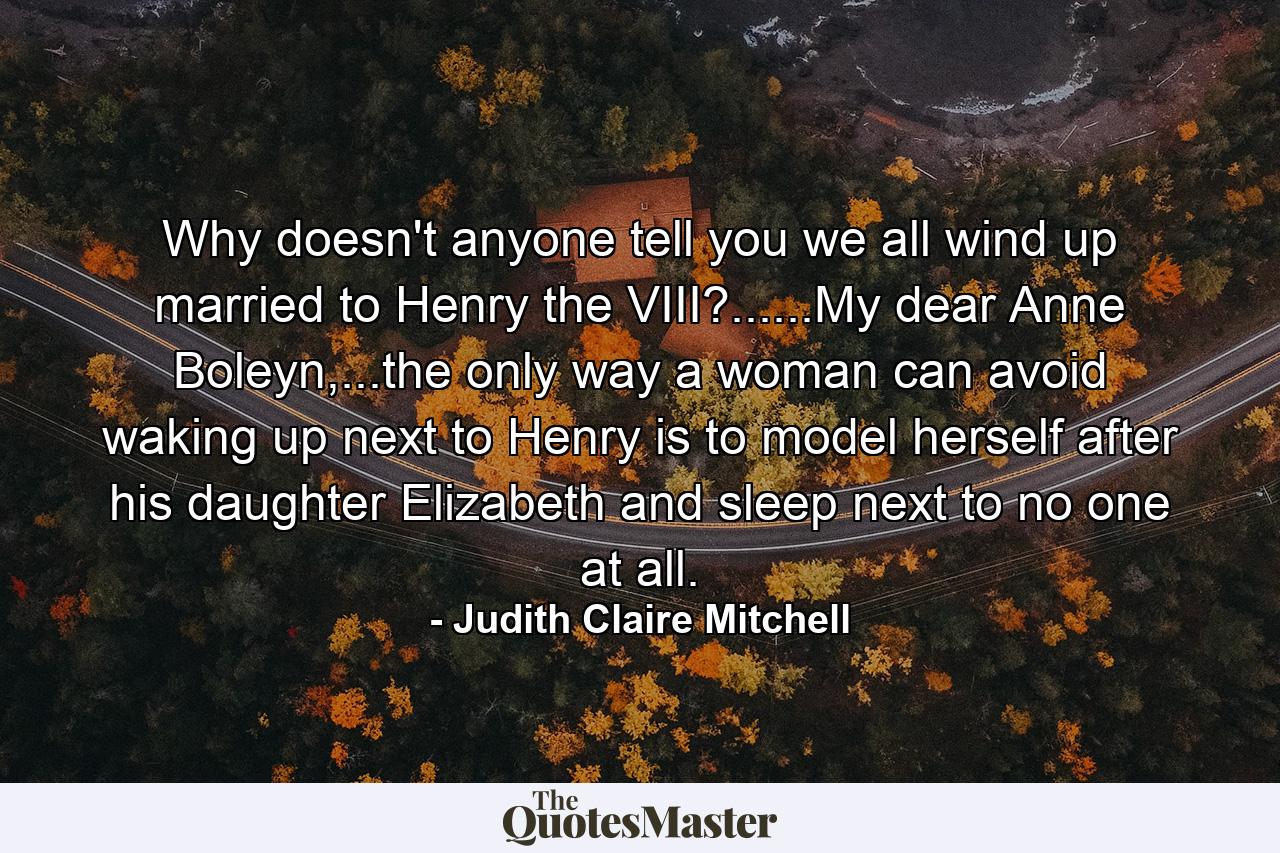 Why doesn't anyone tell you we all wind up married to Henry the VIII?......My dear Anne Boleyn,...the only way a woman can avoid waking up next to Henry is to model herself after his daughter Elizabeth and sleep next to no one at all. - Quote by Judith Claire Mitchell