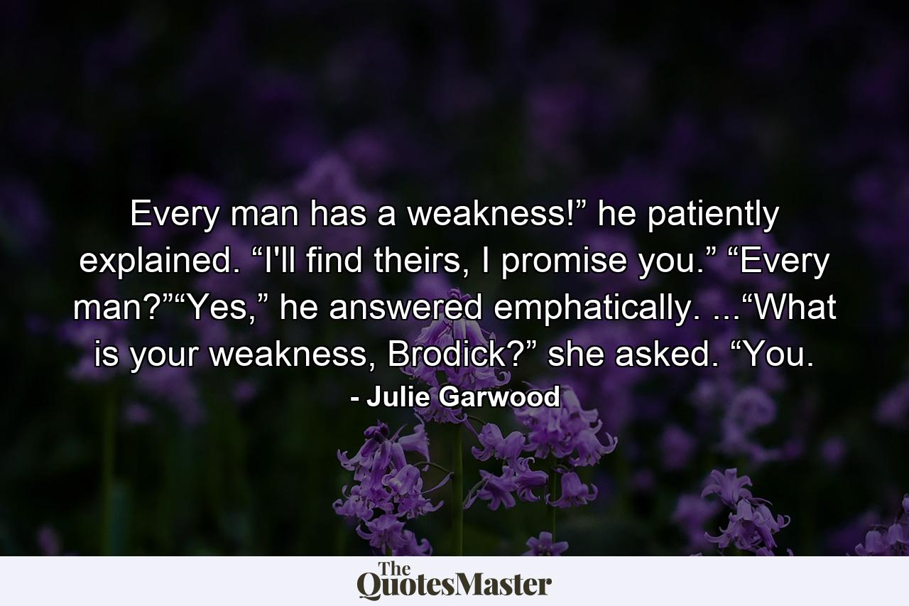 Every man has a weakness!” he patiently explained. “I'll find theirs, I promise you.” “Every man?”“Yes,” he answered emphatically. ...“What is your weakness, Brodick?” she asked. “You. - Quote by Julie Garwood