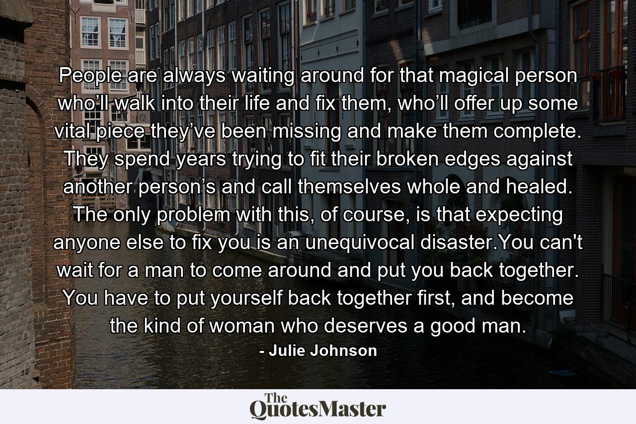 People are always waiting around for that magical person who’ll walk into their life and fix them, who’ll offer up some vital piece they’ve been missing and make them complete. They spend years trying to fit their broken edges against another person’s and call themselves whole and healed. The only problem with this, of course, is that expecting anyone else to fix you is an unequivocal disaster.You can't wait for a man to come around and put you back together. You have to put yourself back together first, and become the kind of woman who deserves a good man. - Quote by Julie Johnson