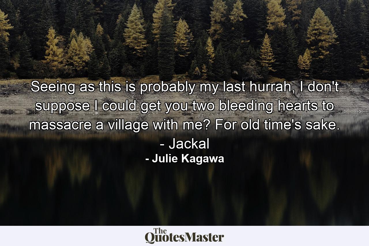 Seeing as this is probably my last hurrah, I don't suppose I could get you two bleeding hearts to massacre a village with me? For old time's sake. - Jackal - Quote by Julie Kagawa