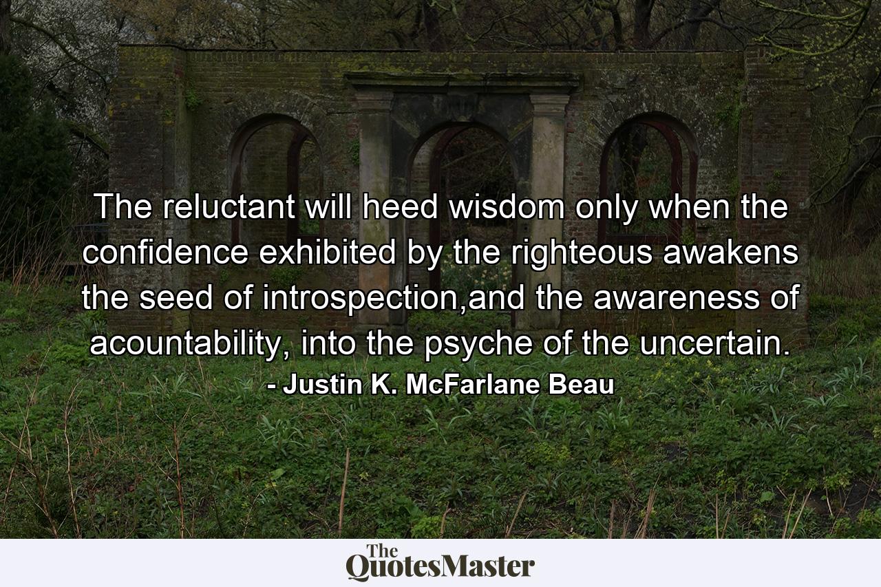 The reluctant will heed wisdom only when the confidence exhibited by the righteous awakens the seed of introspection,and the awareness of acountability, into the psyche of the uncertain. - Quote by Justin K. McFarlane Beau