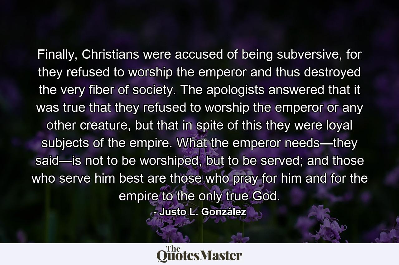 Finally, Christians were accused of being subversive, for they refused to worship the emperor and thus destroyed the very fiber of society. The apologists answered that it was true that they refused to worship the emperor or any other creature, but that in spite of this they were loyal subjects of the empire. What the emperor needs—they said—is not to be worshiped, but to be served; and those who serve him best are those who pray for him and for the empire to the only true God. - Quote by Justo L. González