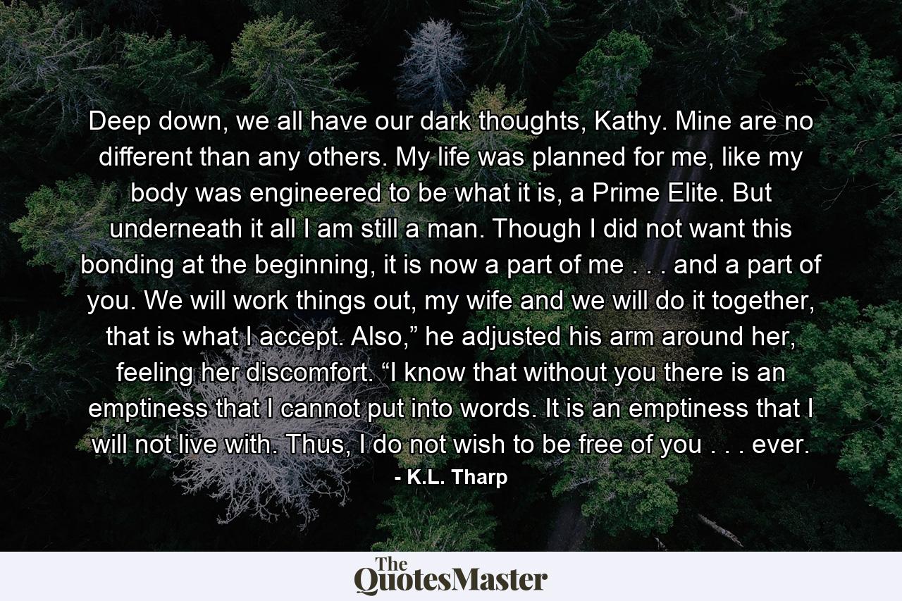 Deep down, we all have our dark thoughts, Kathy. Mine are no different than any others. My life was planned for me, like my body was engineered to be what it is, a Prime Elite. But underneath it all I am still a man. Though I did not want this bonding at the beginning, it is now a part of me . . . and a part of you. We will work things out, my wife and we will do it together, that is what I accept. Also,” he adjusted his arm around her, feeling her discomfort. “I know that without you there is an emptiness that I cannot put into words. It is an emptiness that I will not live with. Thus, I do not wish to be free of you . . . ever. - Quote by K.L. Tharp