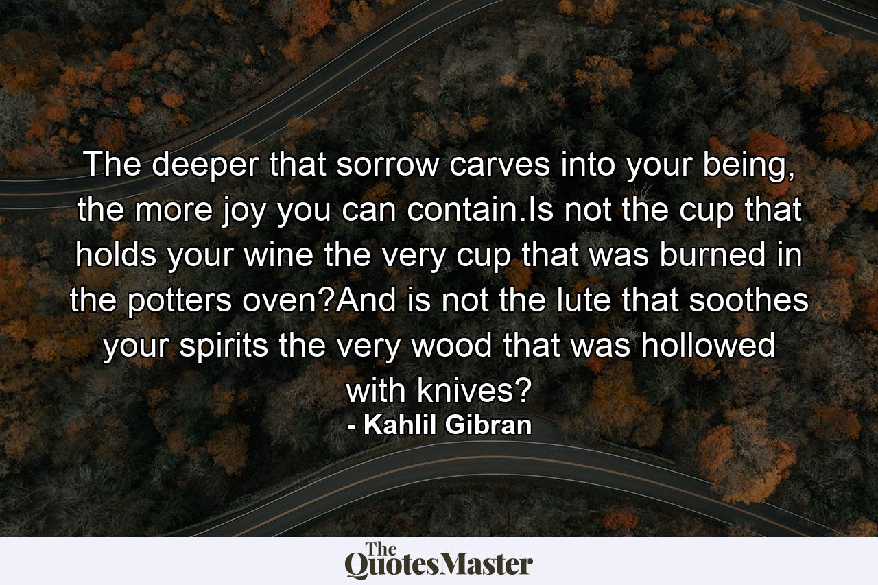 The deeper that sorrow carves into your being, the more joy you can contain.Is not the cup that holds your wine the very cup that was burned in the potters oven?And is not the lute that soothes your spirits the very wood that was hollowed with knives? - Quote by Kahlil Gibran