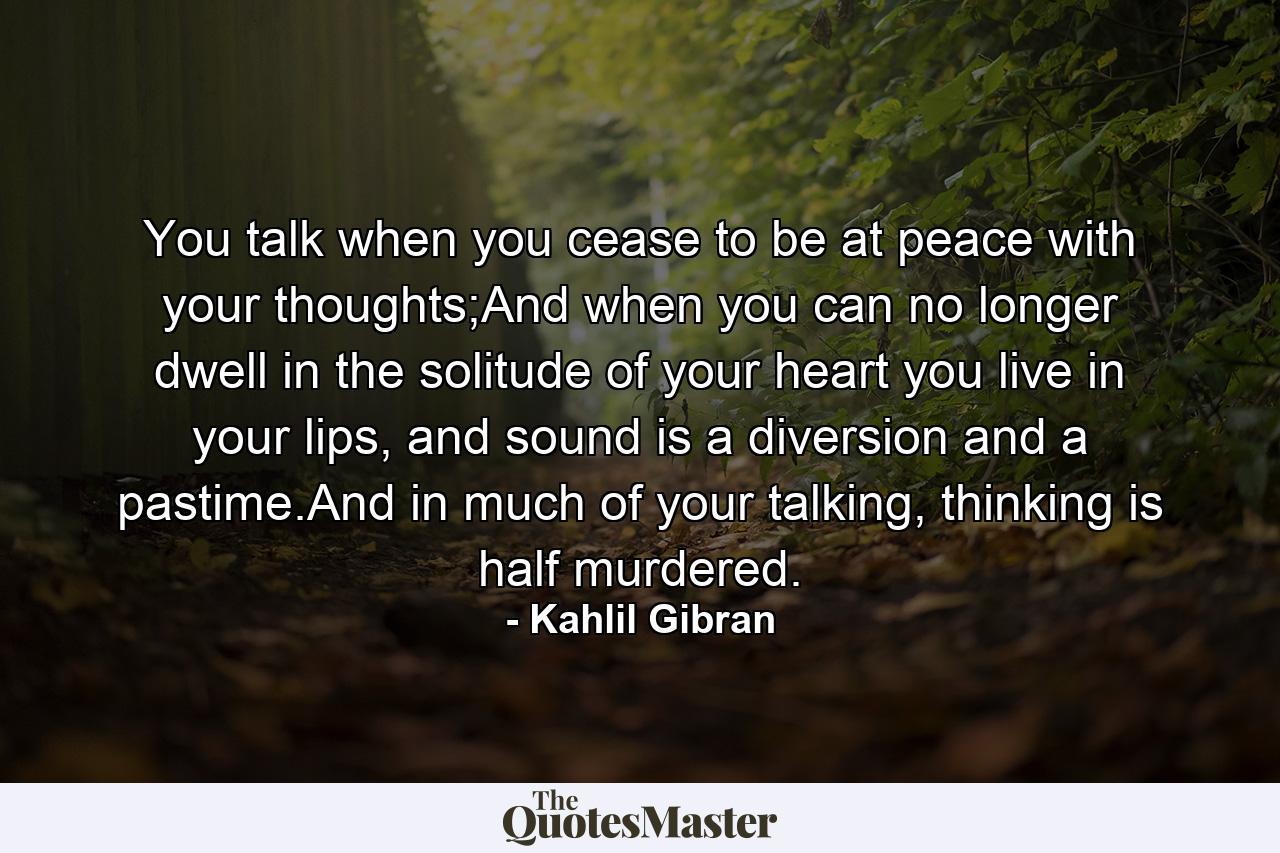 You talk when you cease to be at peace with your thoughts;And when you can no longer dwell in the solitude of your heart you live in your lips, and sound is a diversion and a pastime.And in much of your talking, thinking is half murdered. - Quote by Kahlil Gibran