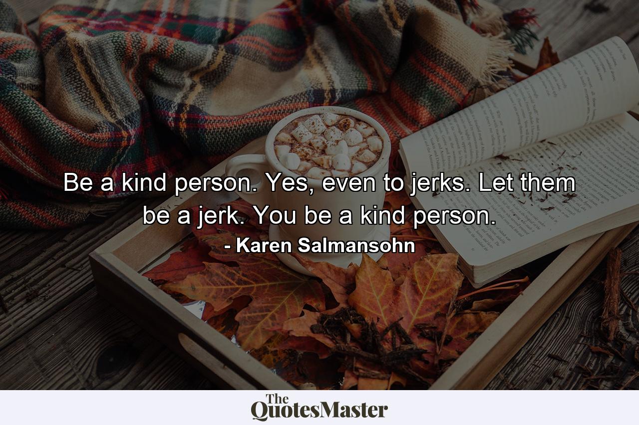 Be a kind person. Yes, even to jerks. Let them be a jerk. You be a kind person. - Quote by Karen Salmansohn