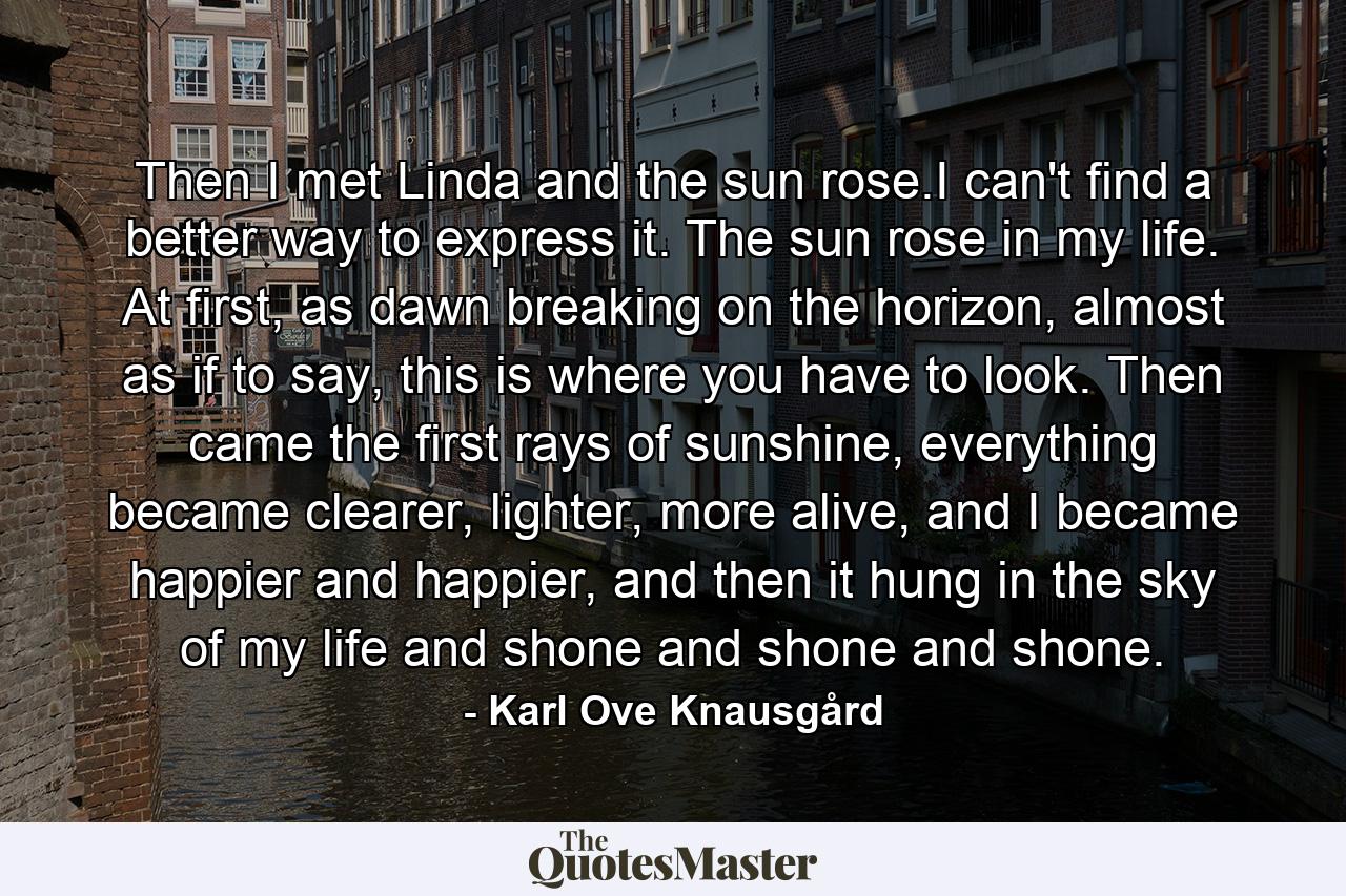 Then I met Linda and the sun rose.I can't find a better way to express it. The sun rose in my life. At first, as dawn breaking on the horizon, almost as if to say, this is where you have to look. Then came the first rays of sunshine, everything became clearer, lighter, more alive, and I became happier and happier, and then it hung in the sky of my life and shone and shone and shone. - Quote by Karl Ove Knausgård