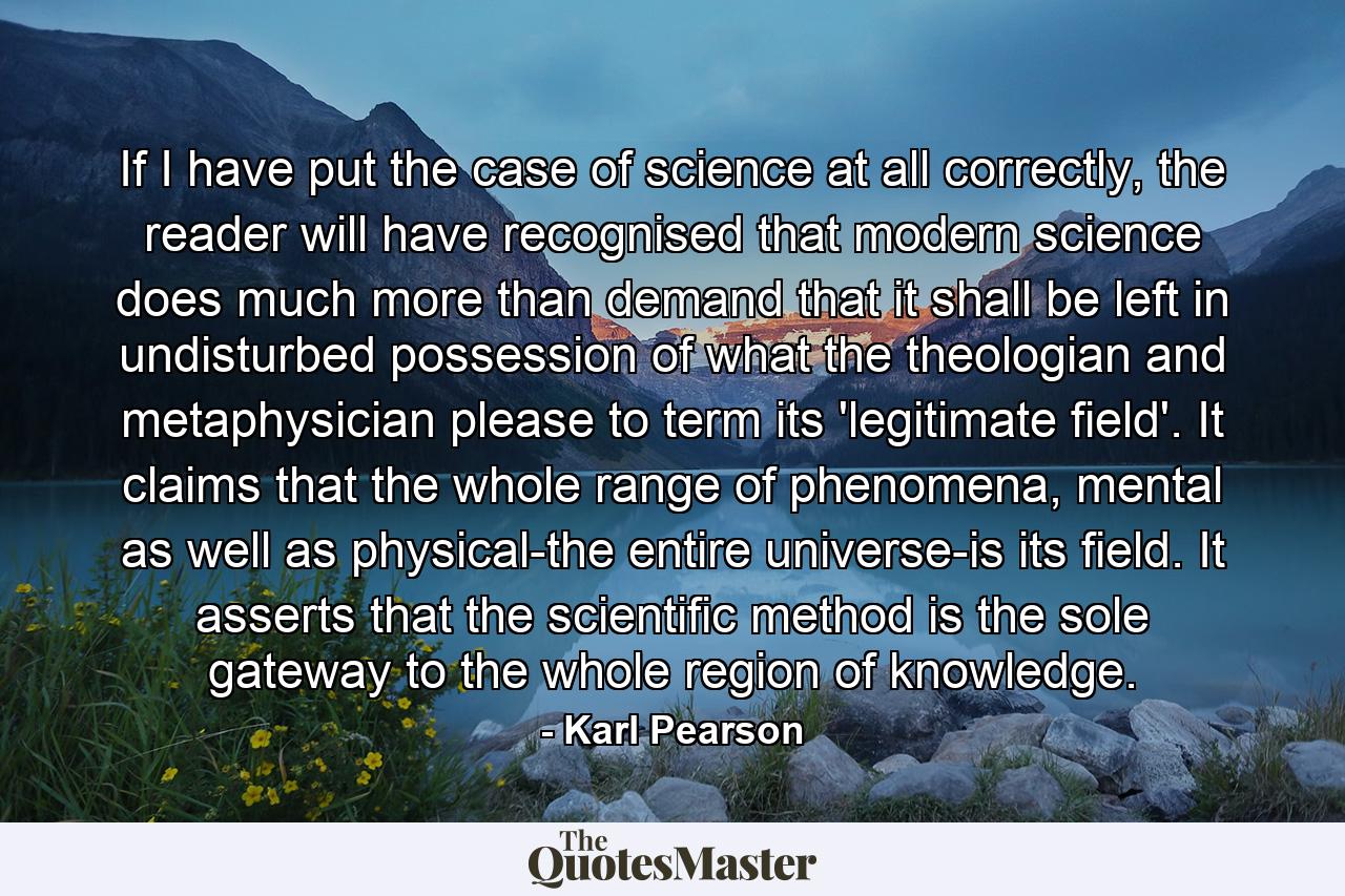 If I have put the case of science at all correctly, the reader will have recognised that modern science does much more than demand that it shall be left in undisturbed possession of what the theologian and metaphysician please to term its 'legitimate field'. It claims that the whole range of phenomena, mental as well as physical-the entire universe-is its field. It asserts that the scientific method is the sole gateway to the whole region of knowledge. - Quote by Karl Pearson