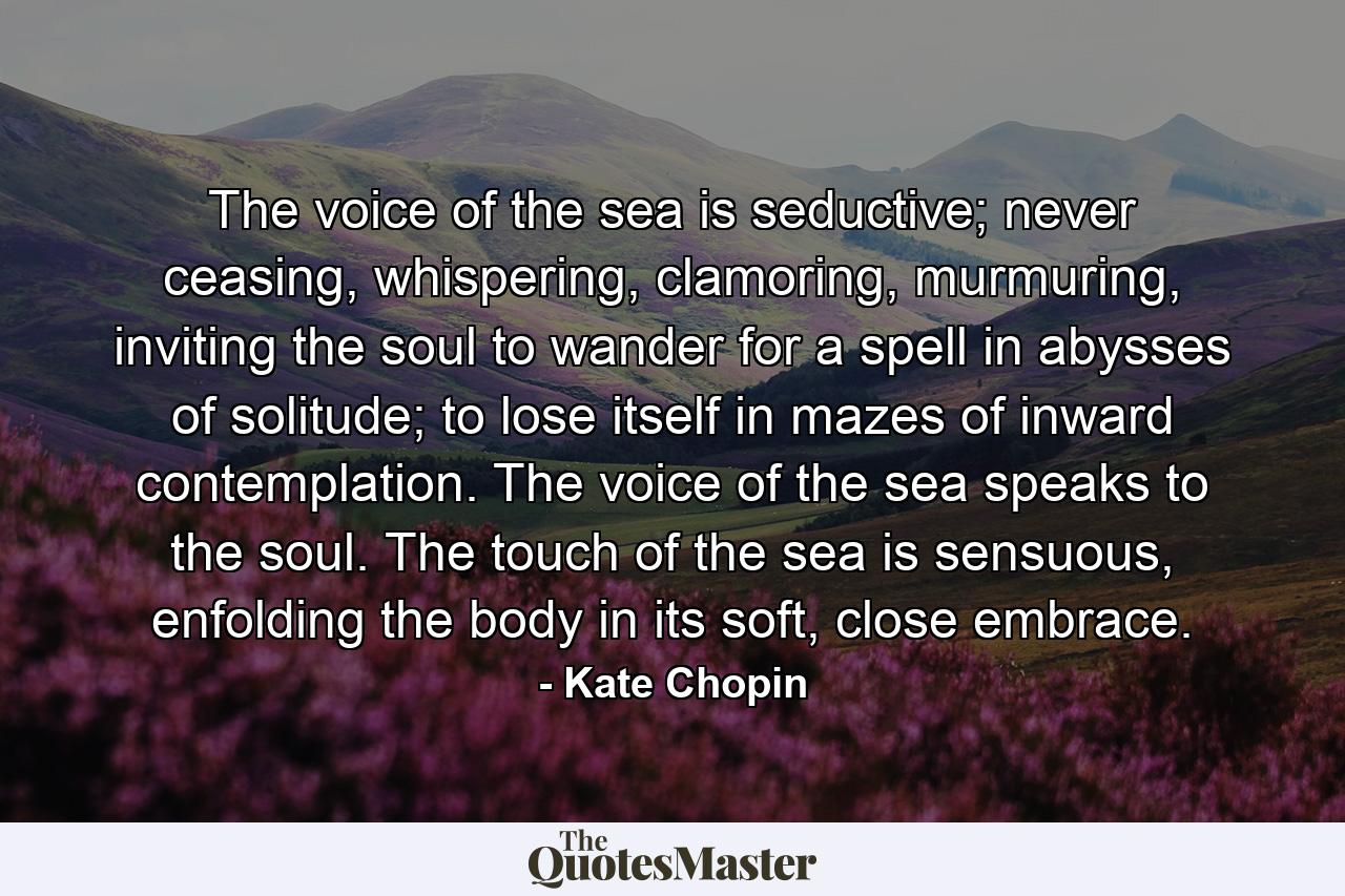 The voice of the sea is seductive; never ceasing, whispering, clamoring, murmuring, inviting the soul to wander for a spell in abysses of solitude; to lose itself in mazes of inward contemplation. The voice of the sea speaks to the soul. The touch of the sea is sensuous, enfolding the body in its soft, close embrace. - Quote by Kate Chopin