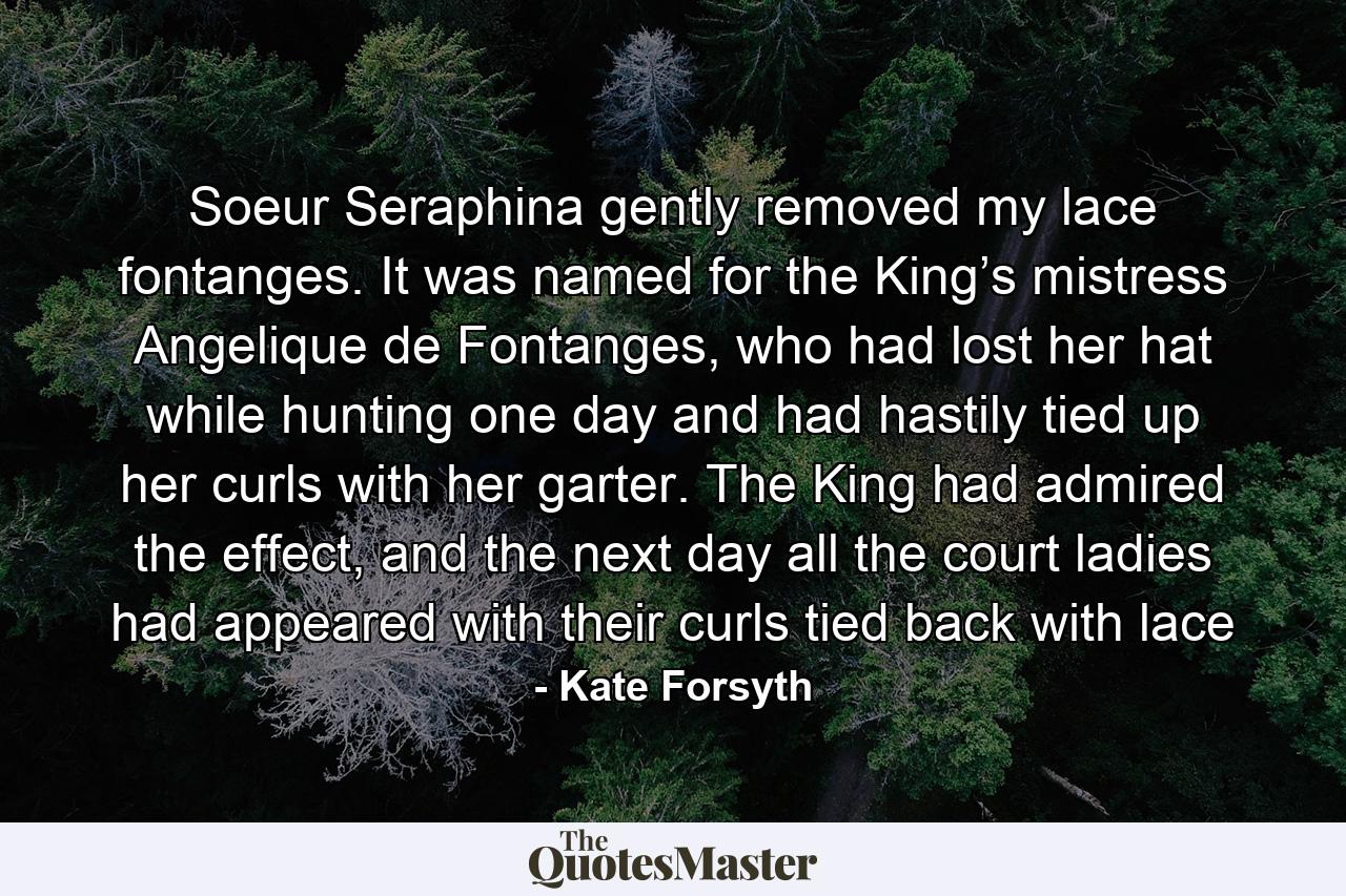 Soeur Seraphina gently removed my lace fontanges. It was named for the King’s mistress Angelique de Fontanges, who had lost her hat while hunting one day and had hastily tied up her curls with her garter. The King had admired the effect, and the next day all the court ladies had appeared with their curls tied back with lace - Quote by Kate Forsyth