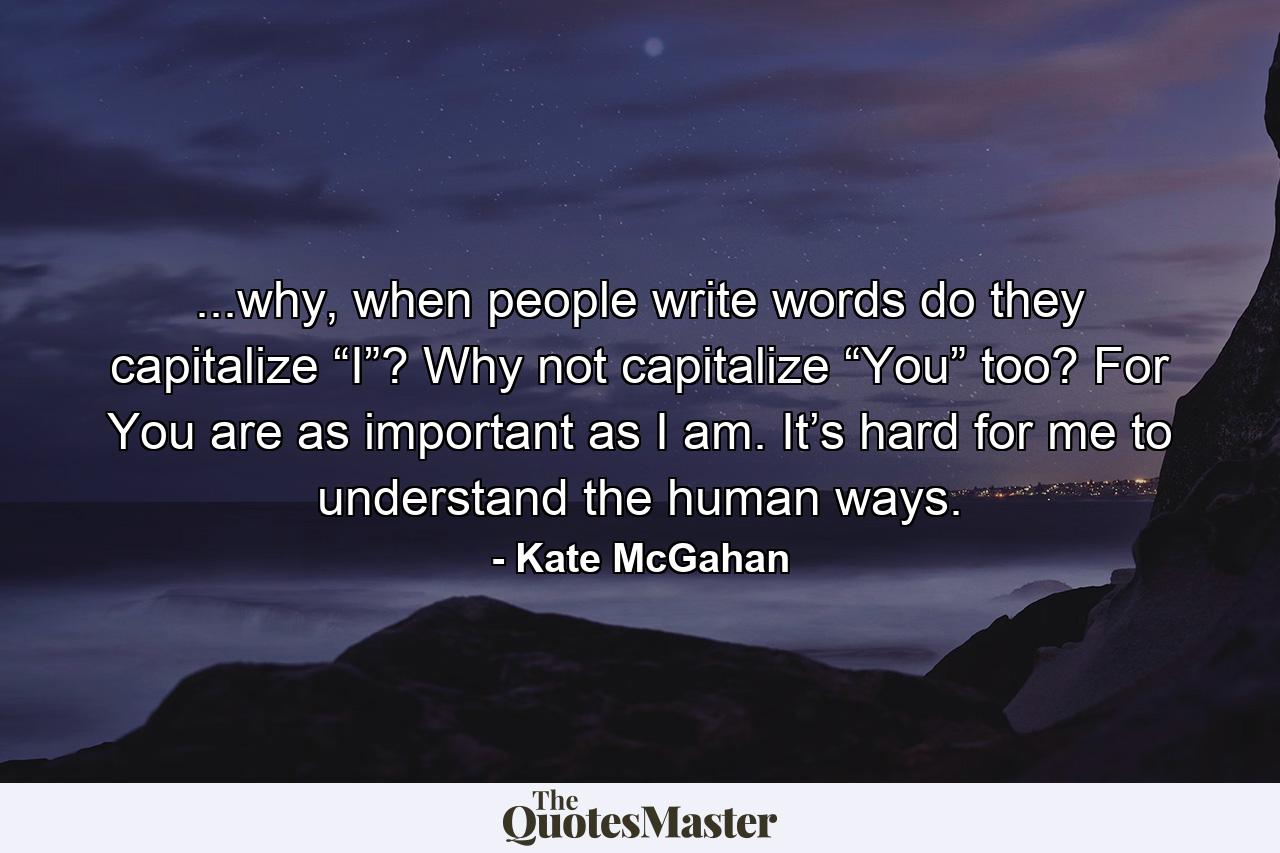 ...why, when people write words do they capitalize “I”? Why not capitalize “You” too? For You are as important as I am. It’s hard for me to understand the human ways. - Quote by Kate McGahan