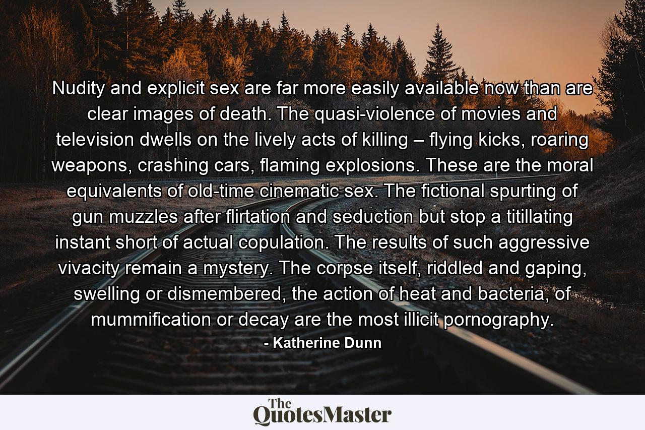 Nudity and explicit sex are far more easily available now than are clear images of death. The quasi-violence of movies and television dwells on the lively acts of killing – flying kicks, roaring weapons, crashing cars, flaming explosions. These are the moral equivalents of old-time cinematic sex. The fictional spurting of gun muzzles after flirtation and seduction but stop a titillating instant short of actual copulation. The results of such aggressive vivacity remain a mystery. The corpse itself, riddled and gaping, swelling or dismembered, the action of heat and bacteria, of mummification or decay are the most illicit pornography. - Quote by Katherine Dunn