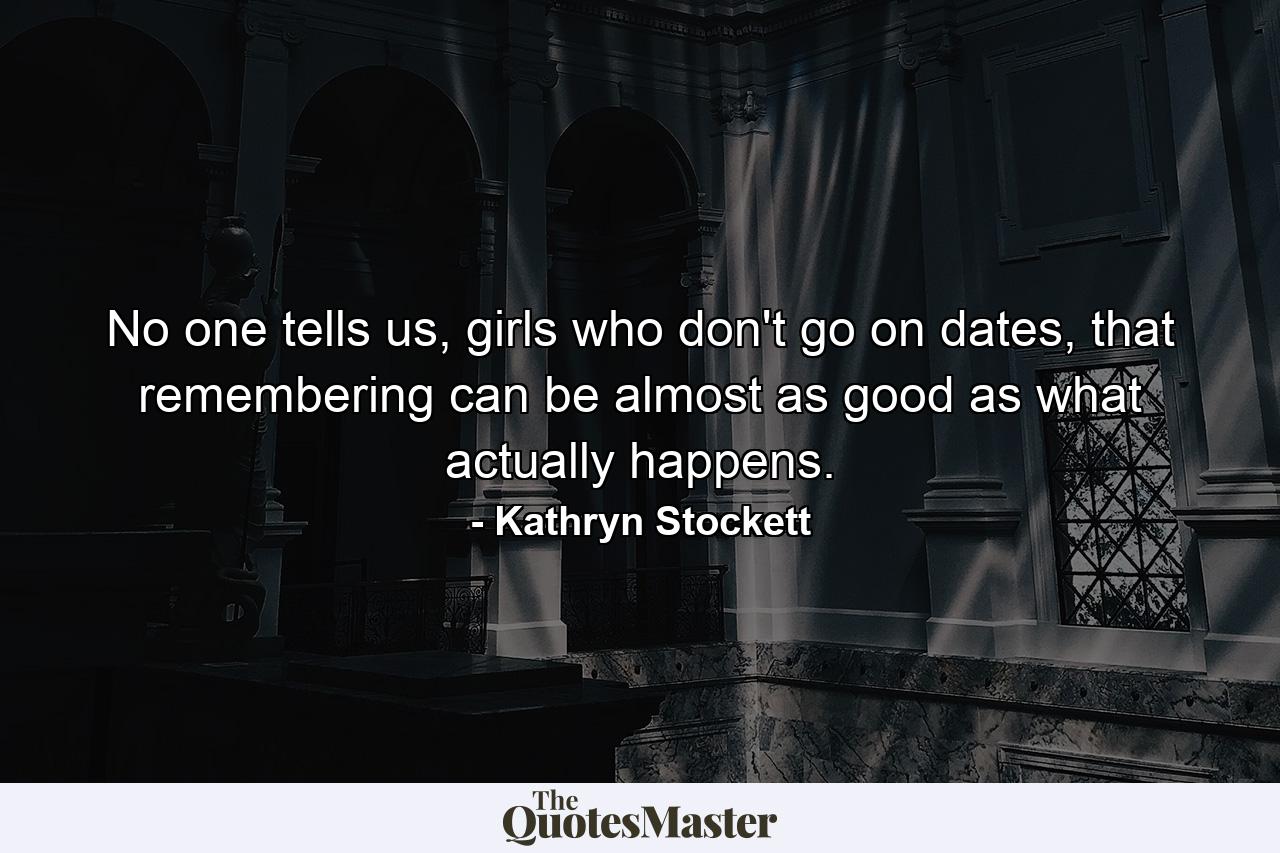 No one tells us, girls who don't go on dates, that remembering can be almost as good as what actually happens. - Quote by Kathryn Stockett