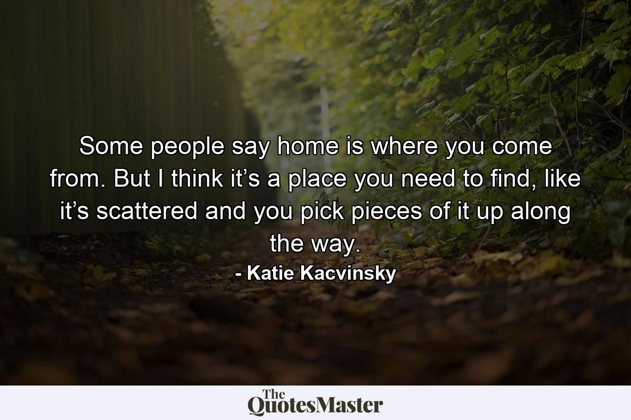 Some people say home is where you come from. But I think it’s a place you need to find, like it’s scattered and you pick pieces of it up along the way. - Quote by Katie Kacvinsky