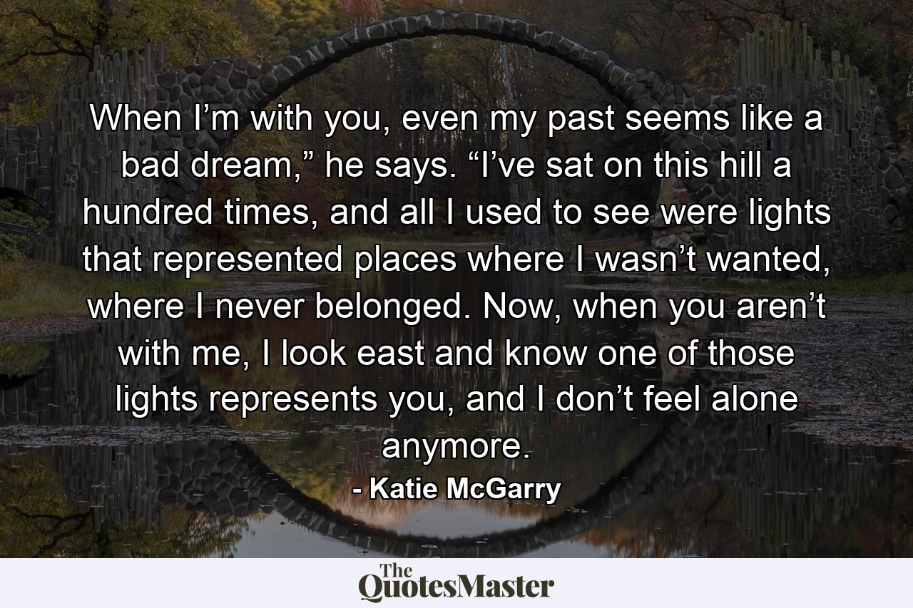 When I’m with you, even my past seems like a bad dream,” he says. “I’ve sat on this hill a hundred times, and all I used to see were lights that represented places where I wasn’t wanted, where I never belonged. Now, when you aren’t with me, I look east and know one of those lights represents you, and I don’t feel alone anymore. - Quote by Katie McGarry