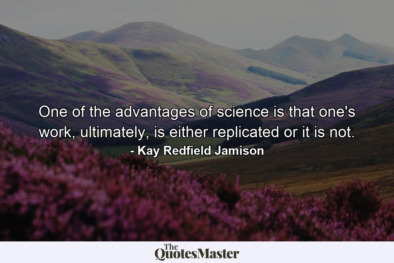 One of the advantages of science is that one's work, ultimately, is either replicated or it is not. - Quote by Kay Redfield Jamison