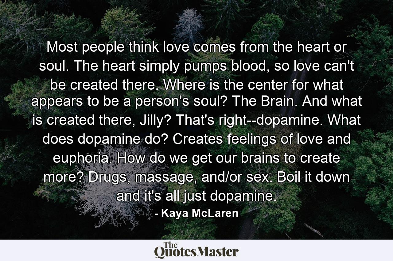 Most people think love comes from the heart or soul. The heart simply pumps blood, so love can't be created there. Where is the center for what appears to be a person's soul? The Brain. And what is created there, Jilly? That's right--dopamine. What does dopamine do? Creates feelings of love and euphoria. How do we get our brains to create more? Drugs, massage, and/or sex. Boil it down and it's all just dopamine. - Quote by Kaya McLaren