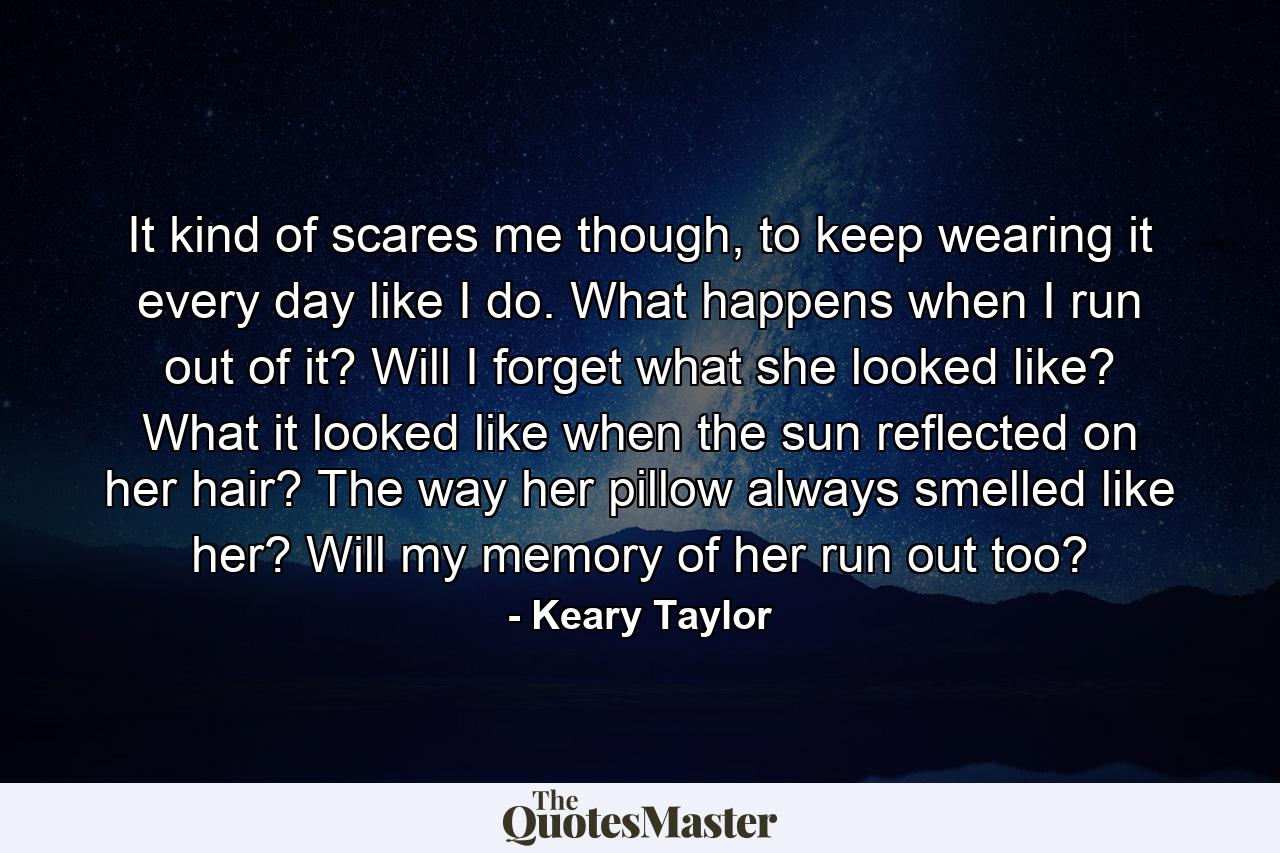 It kind of scares me though, to keep wearing it every day like I do. What happens when I run out of it? Will I forget what she looked like? What it looked like when the sun reflected on her hair? The way her pillow always smelled like her? Will my memory of her run out too? - Quote by Keary Taylor