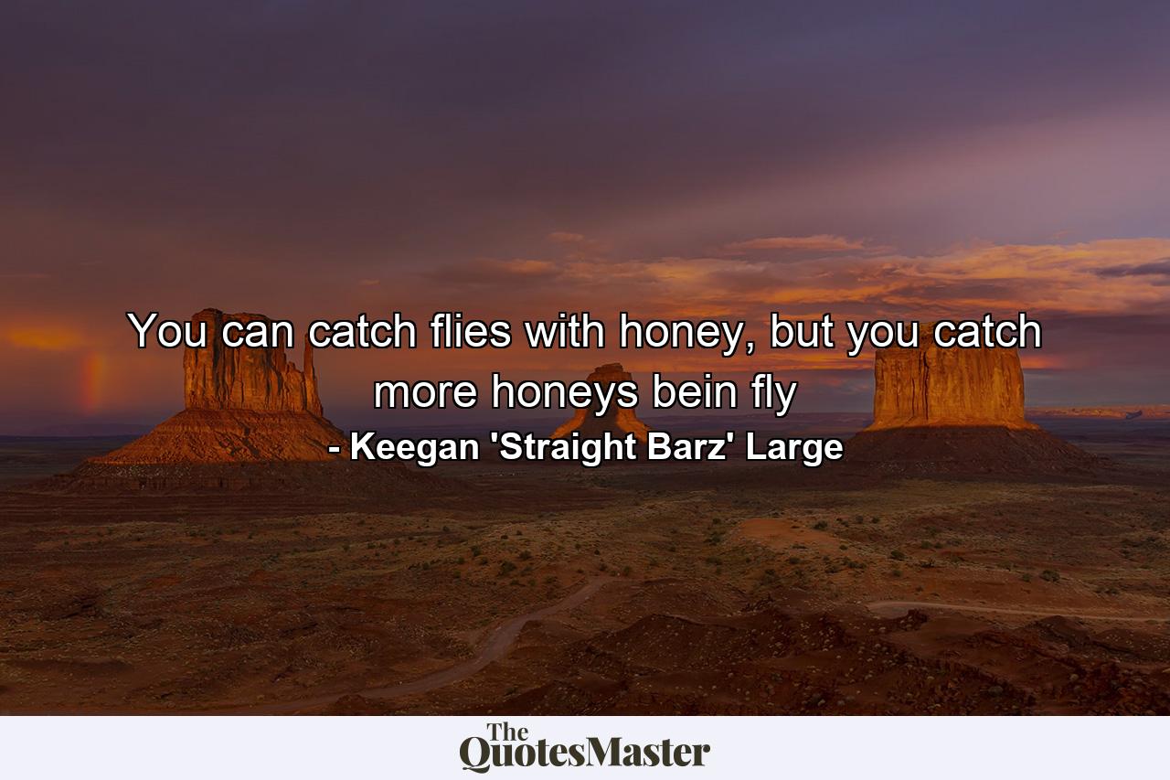 You can catch flies with honey, but you catch more honeys bein fly - Quote by Keegan 'Straight Barz' Large