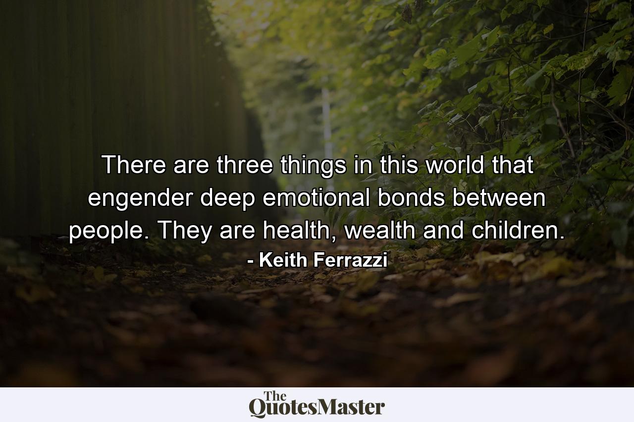 There are three things in this world that engender deep emotional bonds between people. They are health, wealth and children. - Quote by Keith Ferrazzi