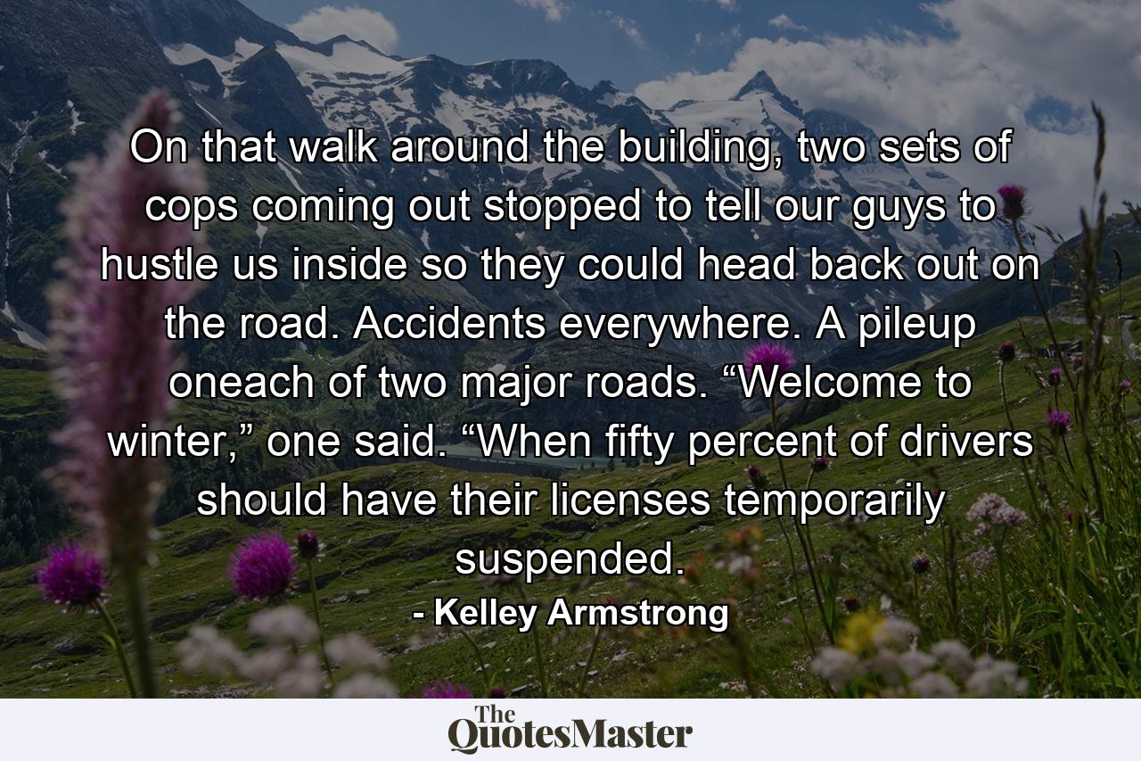 On that walk around the building, two sets of cops coming out stopped to tell our guys to hustle us inside so they could head back out on the road. Accidents everywhere. A pileup oneach of two major roads. “Welcome to winter,” one said. “When fifty percent of drivers should have their licenses temporarily suspended. - Quote by Kelley Armstrong