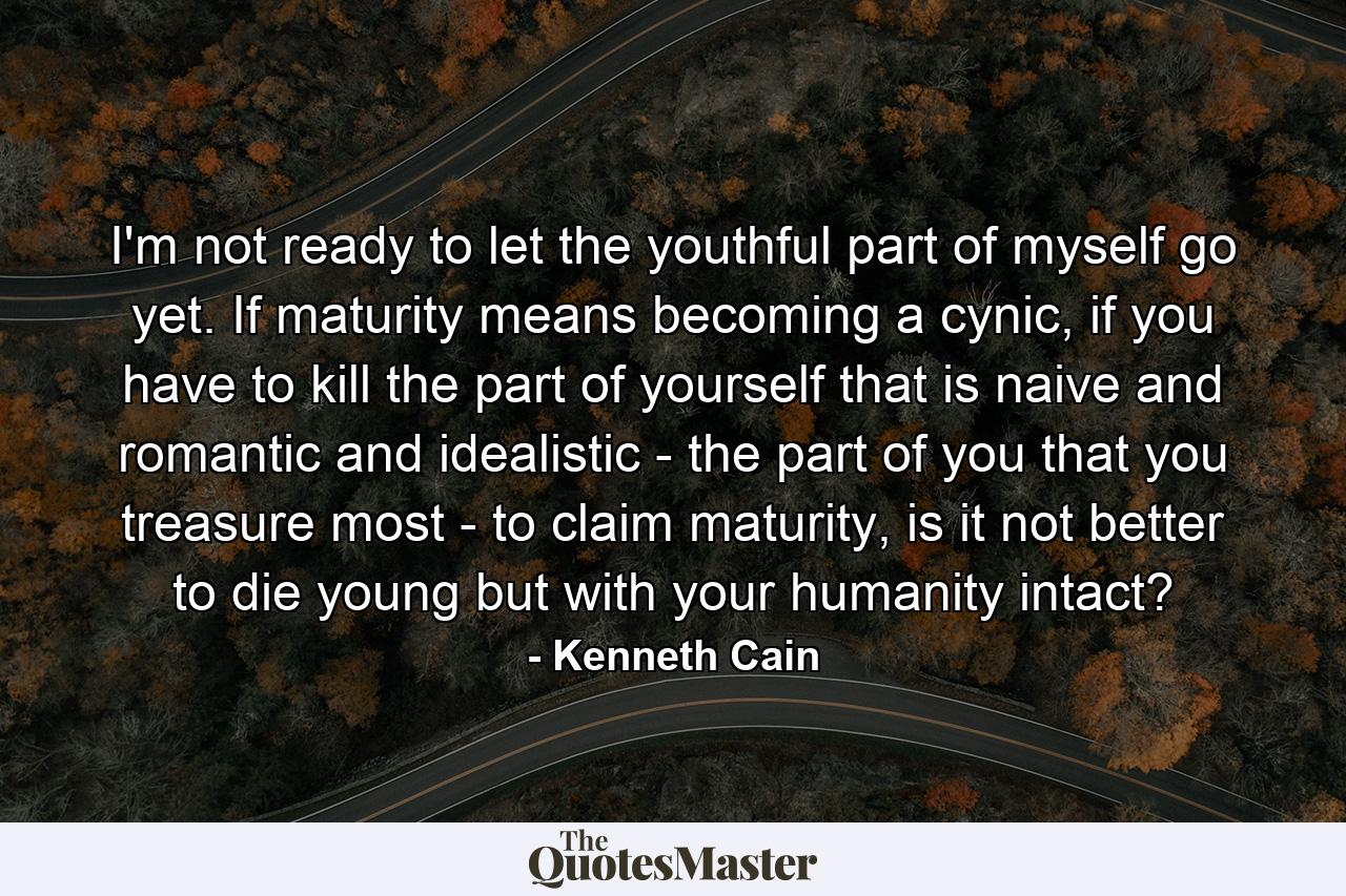 I'm not ready to let the youthful part of myself go yet. If maturity means becoming a cynic, if you have to kill the part of yourself that is naive and romantic and idealistic - the part of you that you treasure most - to claim maturity, is it not better to die young but with your humanity intact? - Quote by Kenneth Cain