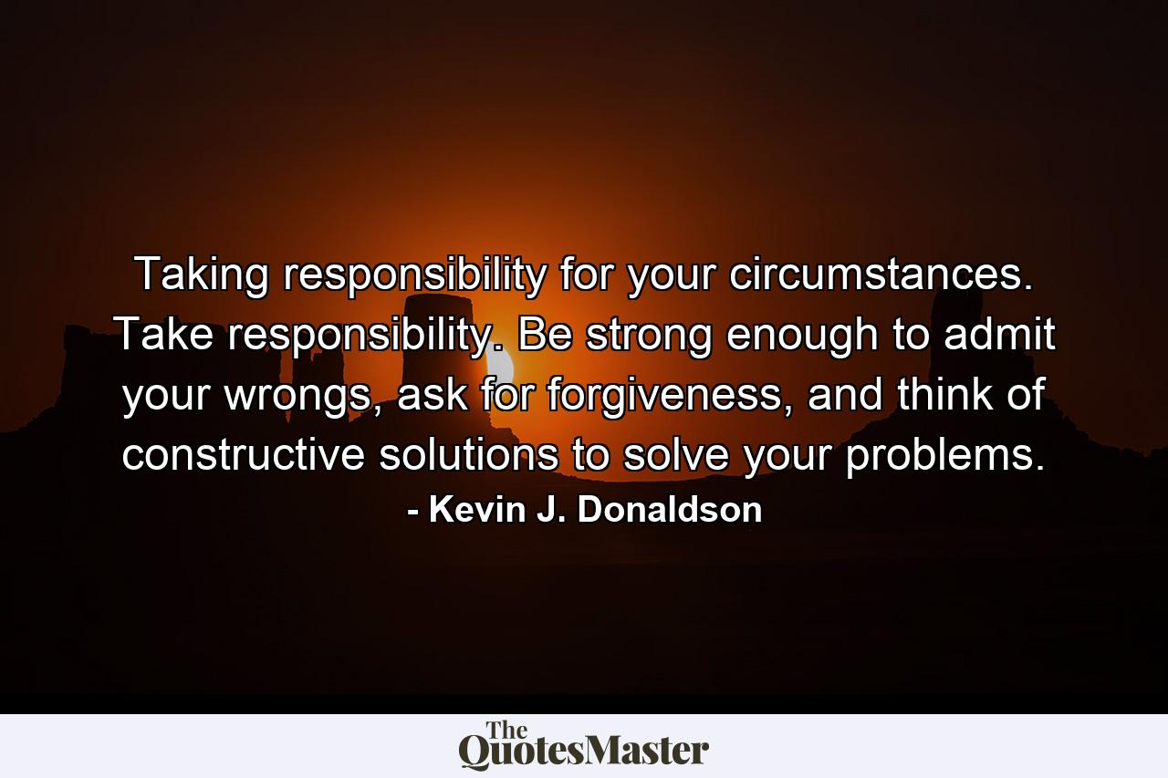 Taking responsibility for your circumstances. Take responsibility. Be strong enough to admit your wrongs, ask for forgiveness, and think of constructive solutions to solve your problems. - Quote by Kevin J. Donaldson