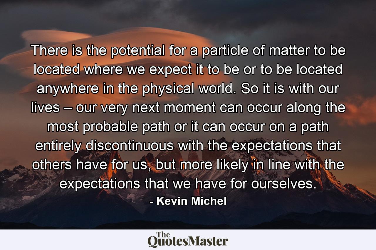 There is the potential for a particle of matter to be located where we expect it to be or to be located anywhere in the physical world. So it is with our lives – our very next moment can occur along the most probable path or it can occur on a path entirely discontinuous with the expectations that others have for us, but more likely in line with the expectations that we have for ourselves. - Quote by Kevin Michel