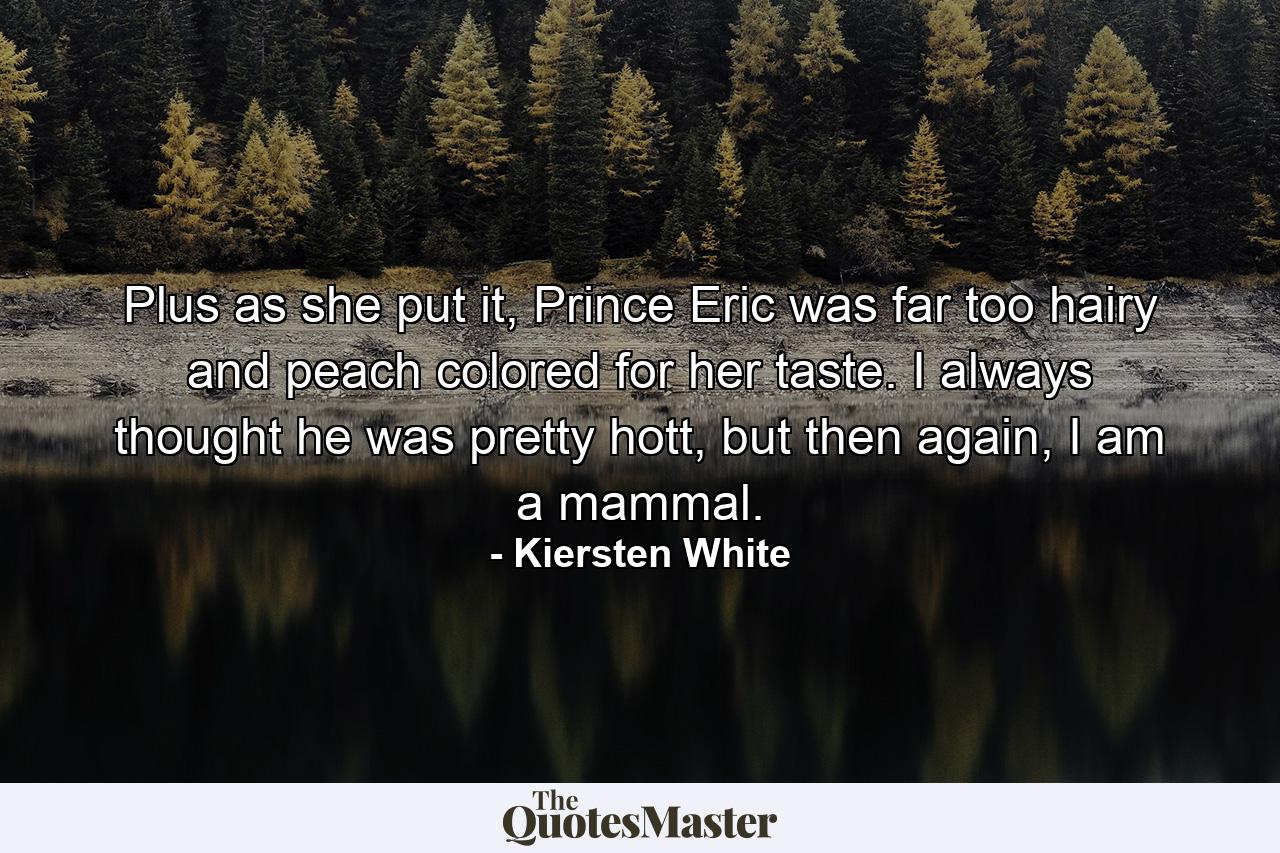 Plus as she put it, Prince Eric was far too hairy and peach colored for her taste. I always thought he was pretty hott, but then again, I am a mammal. - Quote by Kiersten White