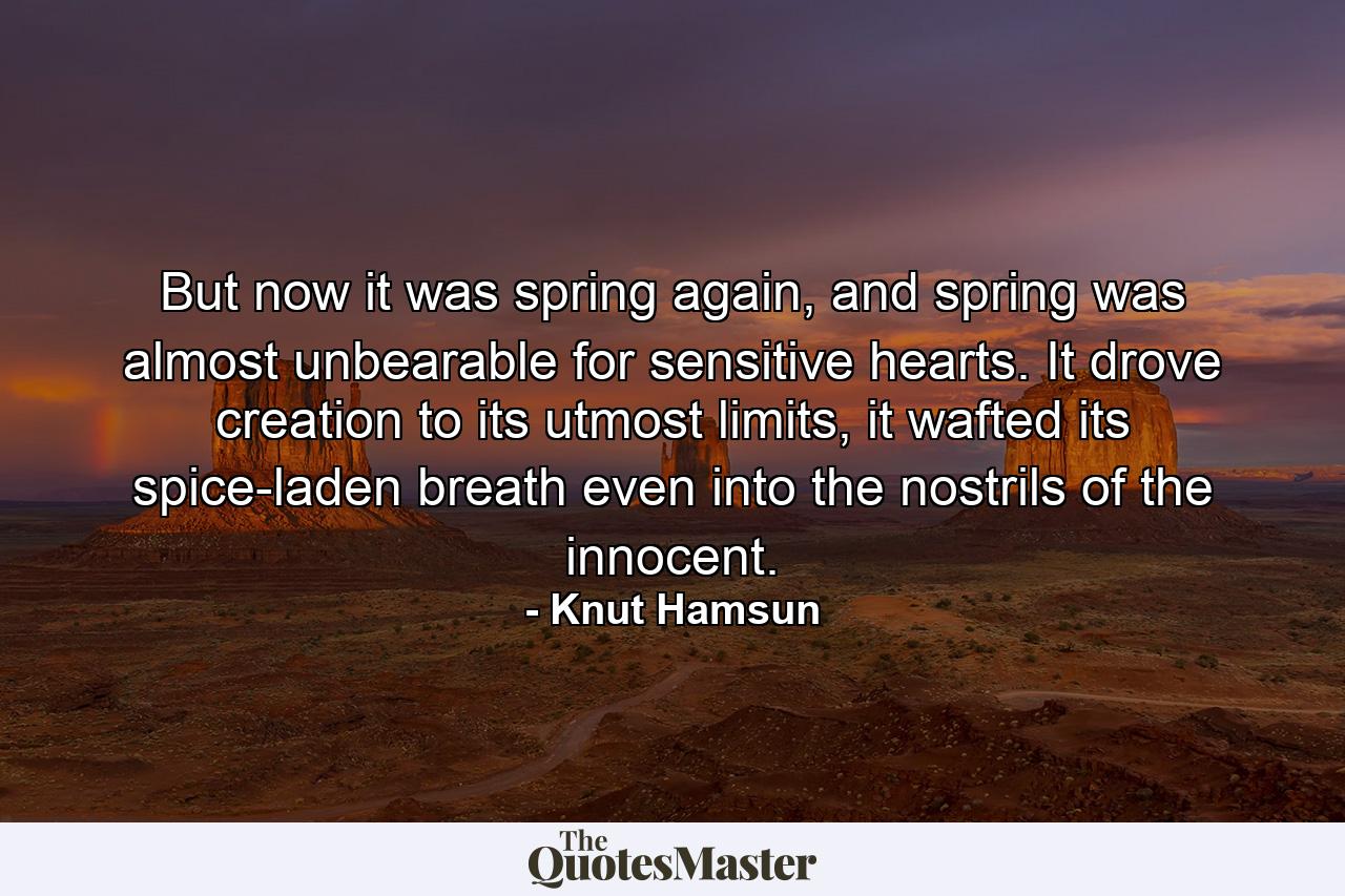 But now it was spring again, and spring was almost unbearable for sensitive hearts. It drove creation to its utmost limits, it wafted its spice-laden breath even into the nostrils of the innocent. - Quote by Knut Hamsun